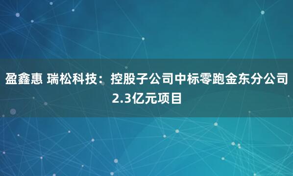 盈鑫惠 瑞松科技：控股子公司中标零跑金东分公司2.3亿元项目
